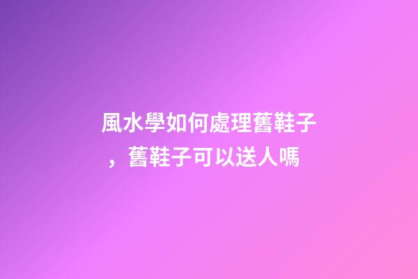 風水學如何處理舊鞋子，舊鞋子可以送人嗎